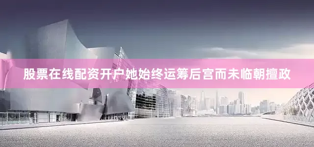 股票在线配资开户她始终运筹后宫而未临朝擅政